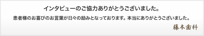 インタビューのご協力ありがとうございました。患者様のお喜びのお言葉が日々の励みとなっております。 本当にありがとうございました。藤本歯科