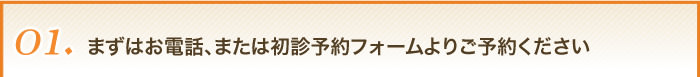 01まずはお電話、または初診予約フォームよりご予約ください