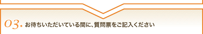 03お待ちいただいている間に、質問票をご記入ください