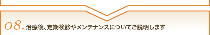 08治療後、定期検診やメンテナンスについて 説明します