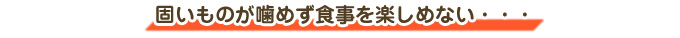 固いものが噛めず食事を楽しめない・・・