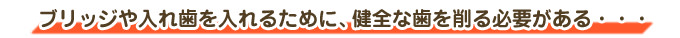ブリッジや入れ歯を入れるために、健全な歯を削る必要がある・・・