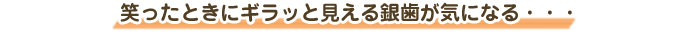 笑ったときにギラッと見える銀歯が気になる・・・