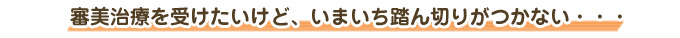 審美治療を受けたいけど、いまいち踏ん切りがつかない・・・